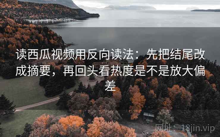 读西瓜视频用反向读法：先把结尾改成摘要，再回头看热度是不是放大偏差