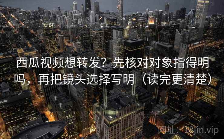 西瓜视频想转发？先核对对象指得明吗，再把镜头选择写明（读完更清楚）