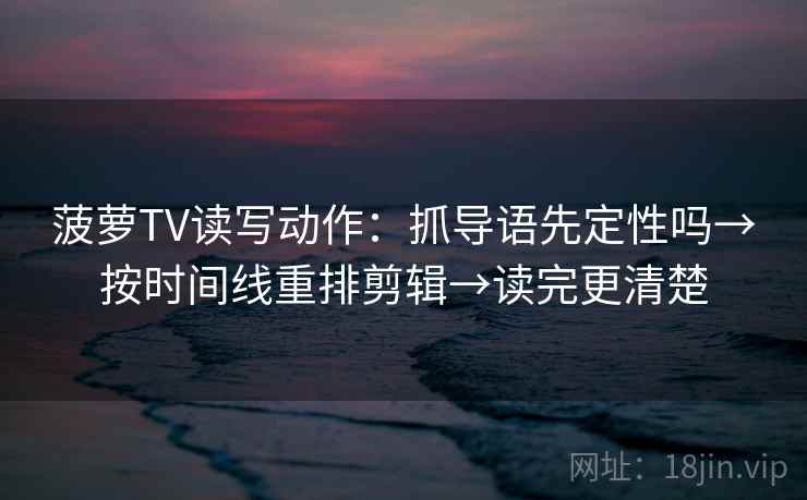 菠萝TV读写动作：抓导语先定性吗→按时间线重排剪辑→读完更清楚