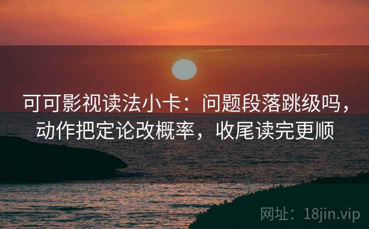 可可影视读法小卡：问题段落跳级吗，动作把定论改概率，收尾读完更顺