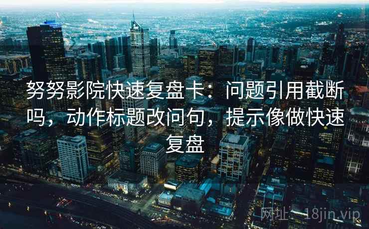 努努影院快速复盘卡：问题引用截断吗，动作标题改问句，提示像做快速复盘