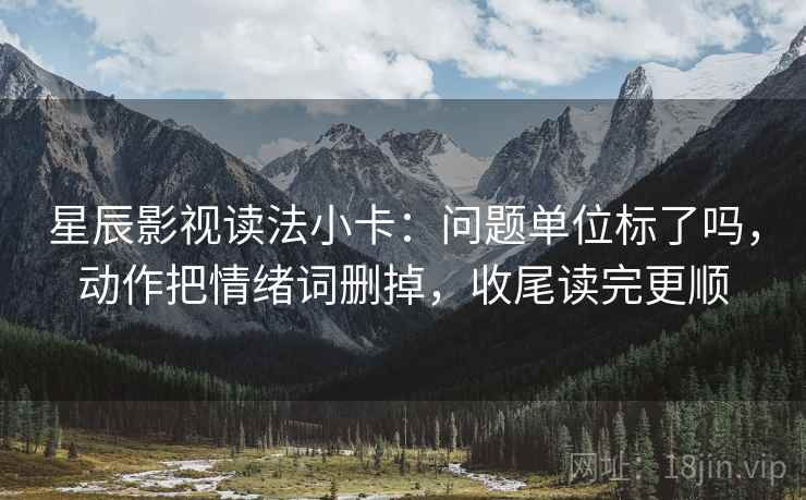 星辰影视读法小卡：问题单位标了吗，动作把情绪词删掉，收尾读完更顺