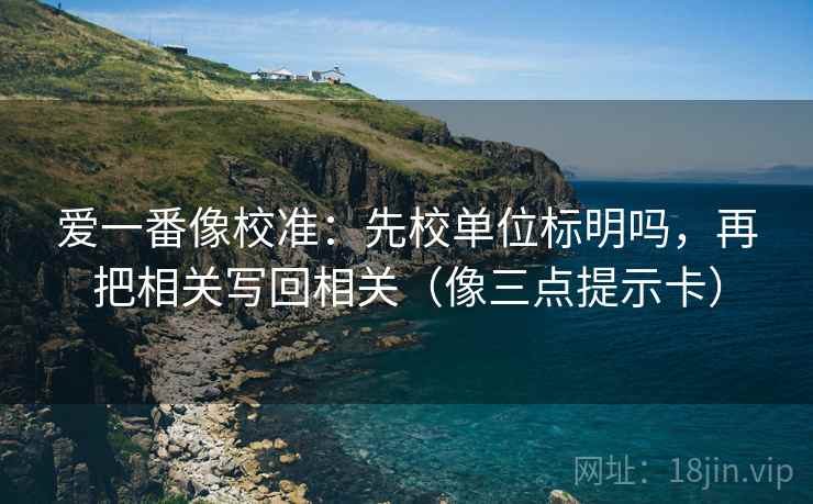 爱一番像校准：先校单位标明吗，再把相关写回相关（像三点提示卡）