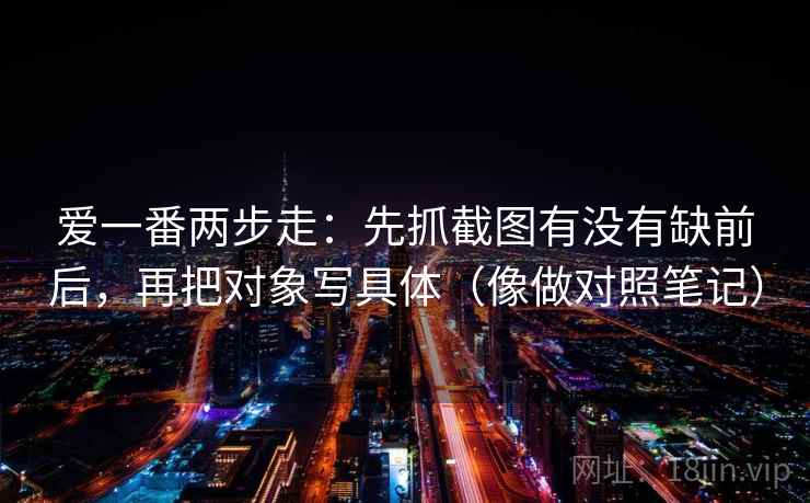 爱一番两步走：先抓截图有没有缺前后，再把对象写具体（像做对照笔记）  第1张