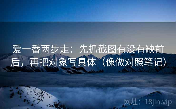 爱一番两步走：先抓截图有没有缺前后，再把对象写具体（像做对照笔记）  第2张