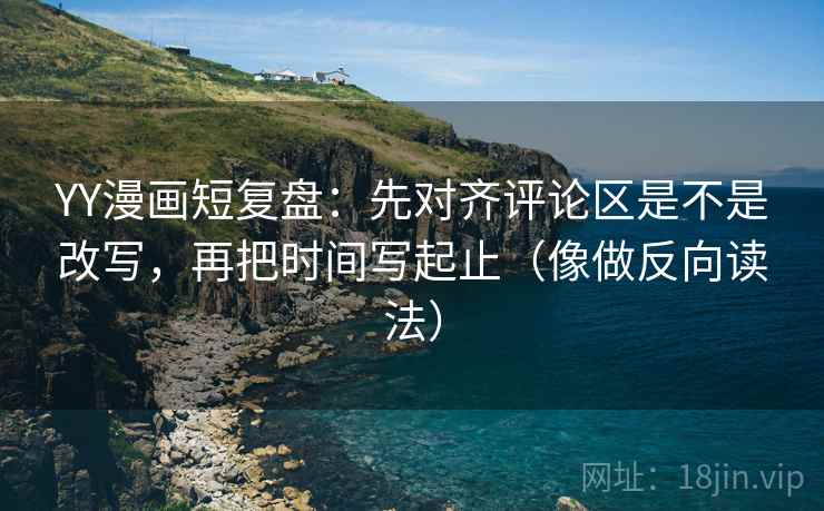 YY漫画短复盘：先对齐评论区是不是改写，再把时间写起止（像做反向读法）