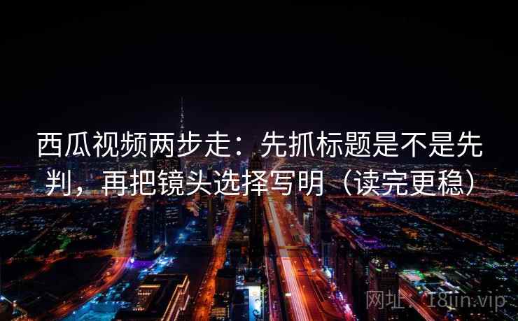 西瓜视频两步走：先抓标题是不是先判，再把镜头选择写明（读完更稳）