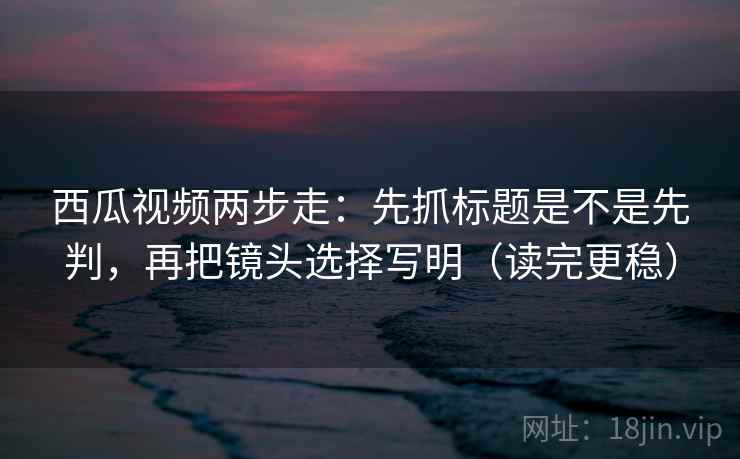 西瓜视频两步走：先抓标题是不是先判，再把镜头选择写明（读完更稳）  第2张