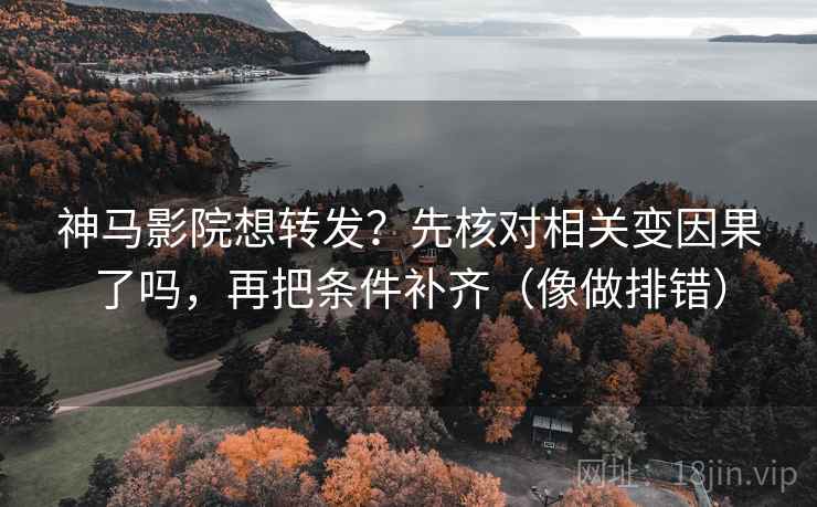 神马影院想转发？先核对相关变因果了吗，再把条件补齐（像做排错）