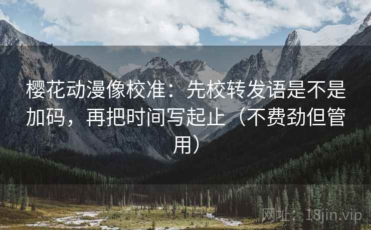樱花动漫像校准：先校转发语是不是加码，再把时间写起止（不费劲但管用）