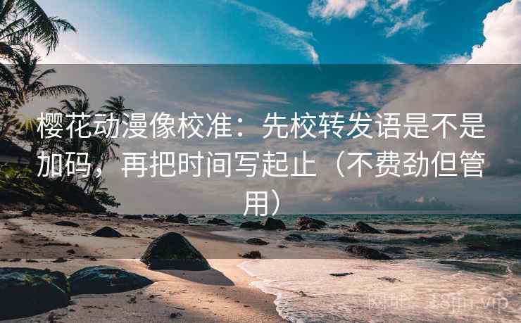 樱花动漫像校准：先校转发语是不是加码，再把时间写起止（不费劲但管用）  第2张