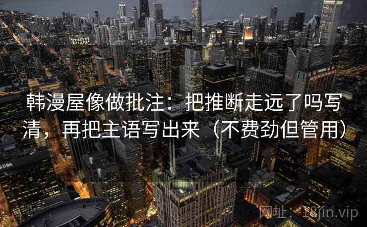 韩漫屋像做批注：把推断走远了吗写清，再把主语写出来（不费劲但管用）
