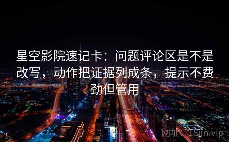 星空影院速记卡：问题评论区是不是改写，动作把证据列成条，提示不费劲但管用