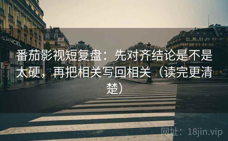 番茄影视短复盘：先对齐结论是不是太硬，再把相关写回相关（读完更清楚）