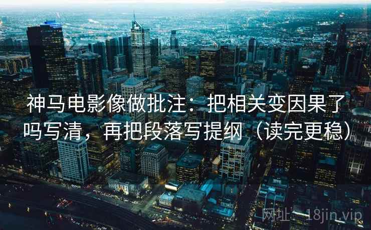 神马电影像做批注：把相关变因果了吗写清，再把段落写提纲（读完更稳）