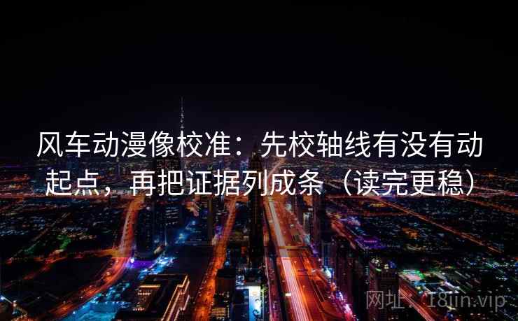 风车动漫像校准:先校轴线有没有动起点,再把证据列成条(读完更稳)